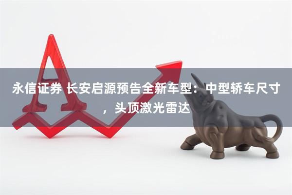 永信证券 长安启源预告全新车型：中型轿车尺寸，头顶激光雷达