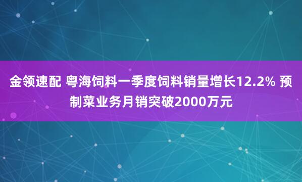 金领速配 粤海饲料一季度饲料销量增长12.2% 预制菜业务月销突破2000万元