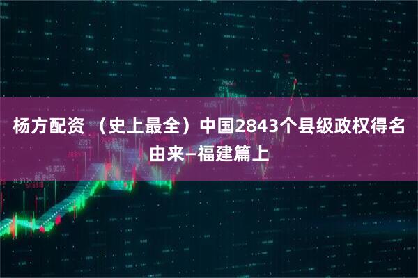 杨方配资 （史上最全）中国2843个县级政权得名由来—福建篇上