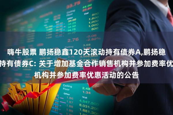 嗨牛股票 鹏扬稳鑫120天滚动持有债券A,鹏扬稳鑫120天滚动持有债券C: 关于增加基金合作销售机构并参加费率优惠活动的公告
