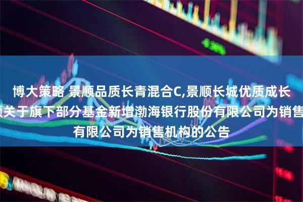 博大策略 景顺品质长青混合C,景顺长城优质成长股票C: 景顺关于旗下部分基金新增渤海银行股份有限公司为销售机构的公告