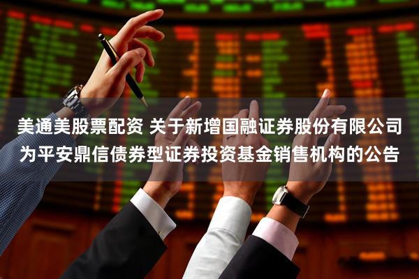 美通美股票配资 关于新增国融证券股份有限公司为平安鼎信债券型证券投资基金销售机构的公告