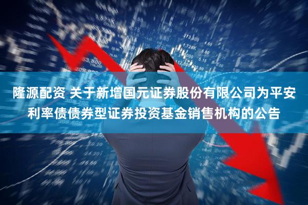 隆源配资 关于新增国元证券股份有限公司为平安利率债债券型证券投资基金销售机构的公告