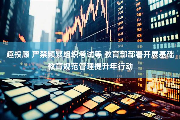 趣投顾 严禁频繁组织考试等 教育部部署开展基础教育规范管理提升年行动