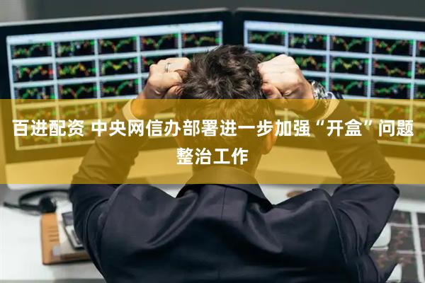 百进配资 中央网信办部署进一步加强“开盒”问题整治工作