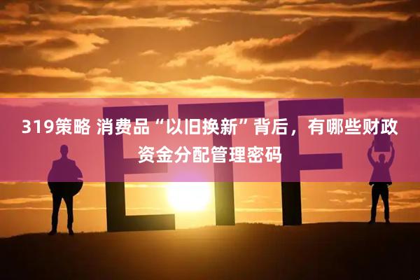 319策略 消费品“以旧换新”背后，有哪些财政资金分配管理密码