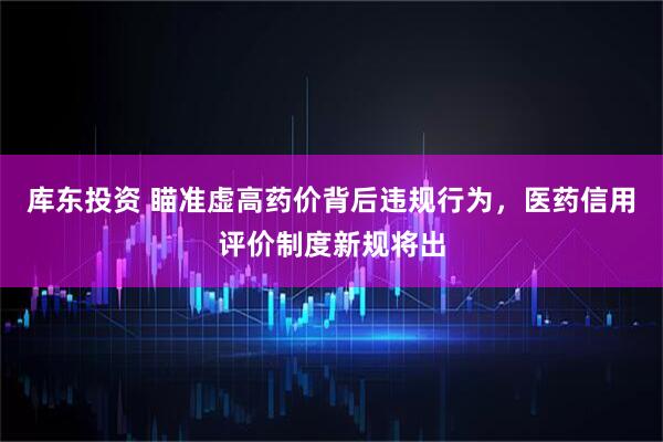 库东投资 瞄准虚高药价背后违规行为，医药信用评价制度新规将出