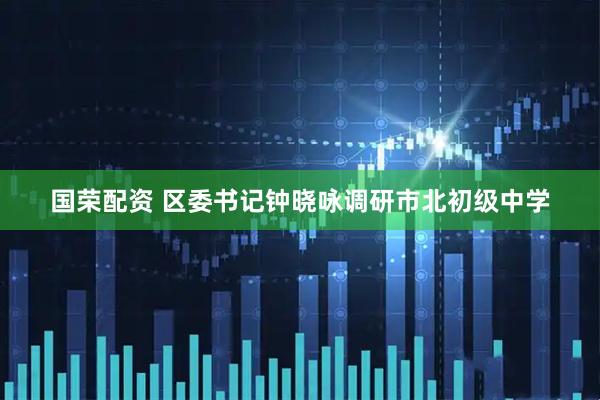 国荣配资 区委书记钟晓咏调研市北初级中学