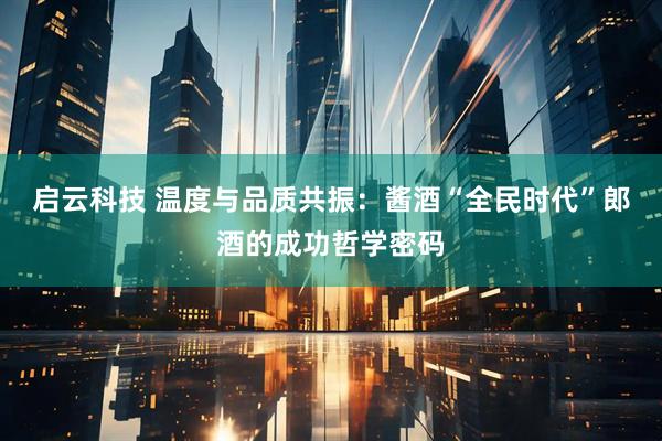 启云科技 温度与品质共振：酱酒“全民时代”郎酒的成功哲学密码