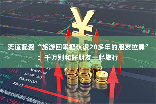 奕道配资 “旅游回来把认识20多年的朋友拉黑”：千万别和好朋友一起旅行