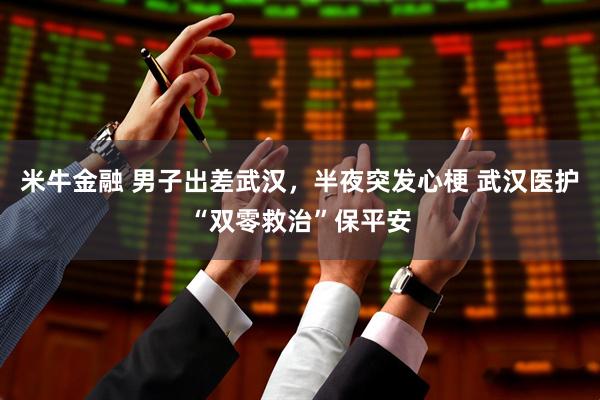 米牛金融 男子出差武汉，半夜突发心梗 武汉医护“双零救治”保平安
