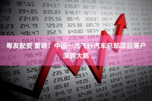 粤友配资 重磅！中国一汽飞行汽车总部项目落户深圳大鹏