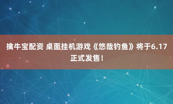擒牛宝配资 桌面挂机游戏《悠哉钓鱼》将于6.17正式发售！