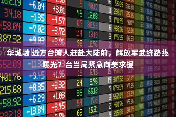 华城融 近万台湾人赶赴大陆前，解放军武统路线曝光？台当局紧急向美求援