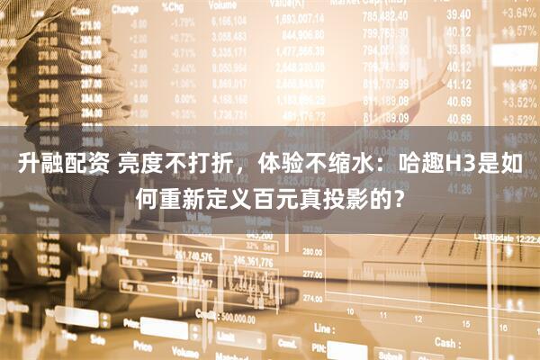 升融配资 亮度不打折，体验不缩水：哈趣H3是如何重新定义百元真投影的？