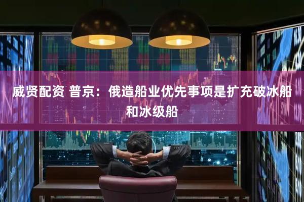 威贤配资 普京：俄造船业优先事项是扩充破冰船和冰级船