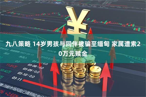 九八策略 14岁男孩与同伴被骗至缅甸 家属遭索20万元赎金