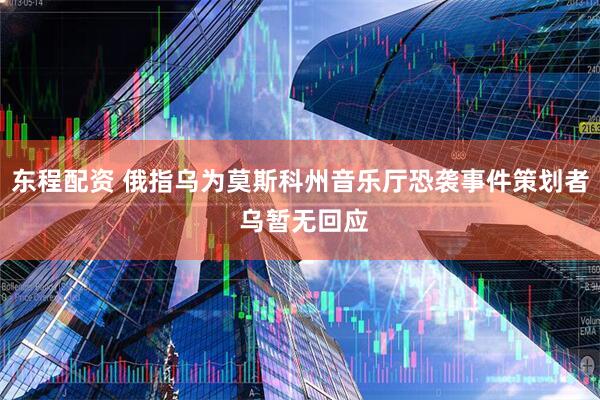东程配资 俄指乌为莫斯科州音乐厅恐袭事件策划者 乌暂无回应