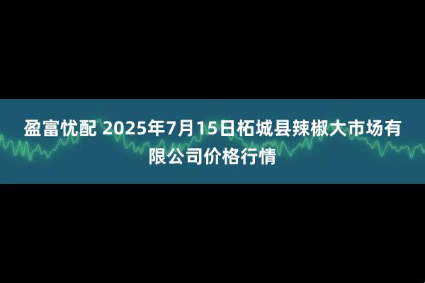盈富忧配 2025年7月15日柘城县辣椒大市场有限公司价格行情