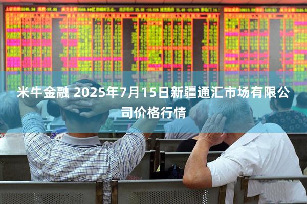 米牛金融 2025年7月15日新疆通汇市场有限公司价格行情