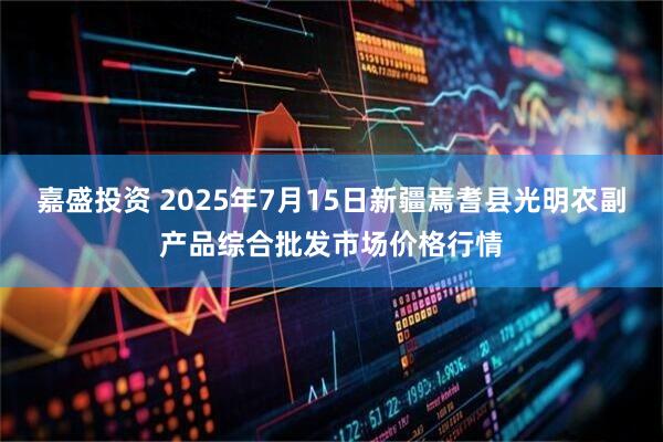 嘉盛投资 2025年7月15日新疆焉耆县光明农副产品综合批发市场价格行情
