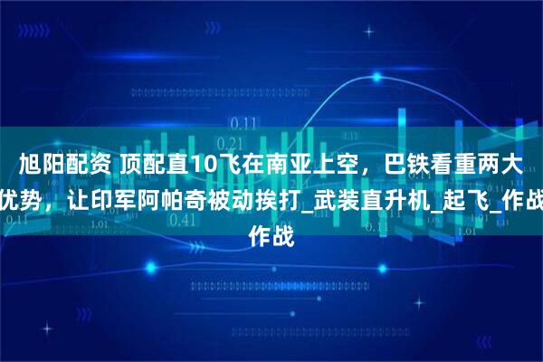 旭阳配资 顶配直10飞在南亚上空，巴铁看重两大优势，让印军阿帕奇被动挨打_武装直升机_起飞_作战