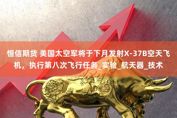 恒信期货 美国太空军将于下月发射X-37B空天飞机，执行第八次飞行任务_实验_航天器_技术