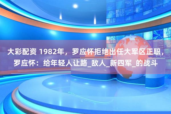 大彩配资 1982年，罗应怀拒绝出任大军区正职，罗应怀：给年轻人让路_敌人_新四军_的战斗