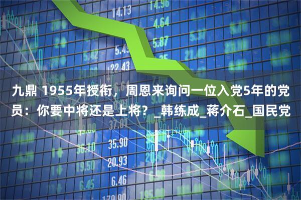 九鼎 1955年授衔，周恩来询问一位入党5年的党员：你要中将还是上将？_韩练成_蒋介石_国民党