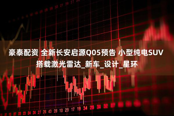 豪泰配资 全新长安启源Q05预告 小型纯电SUV 搭载激光雷达_新车_设计_星环