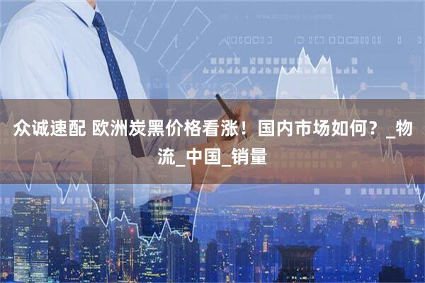 众诚速配 欧洲炭黑价格看涨！国内市场如何？_物流_中国_销量