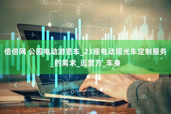 倍倍网 公园电动游览车_23座电动观光车定制服务_的需求_运营方_车身