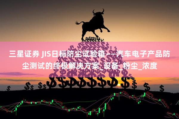 三星证券 JIS日标防尘试验箱——汽车电子产品防尘测试的终极解决方案_设备_粉尘_浓度