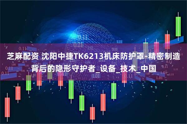 芝麻配资 沈阳中捷TK6213机床防护罩-精密制造背后的隐形守护者_设备_技术_中国