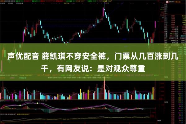 声优配音 薛凯琪不穿安全裤，门票从几百涨到几千，有网友说：是对观众尊重