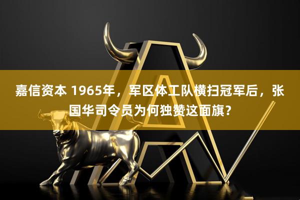 嘉信资本 1965年，军区体工队横扫冠军后，张国华司令员为何独赞这面旗？