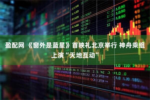 盈配网 《窗外是蓝星》首映礼北京举行 神舟乘组上演“天地互动”