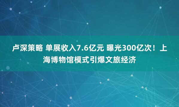 卢深策略 单展收入7.6亿元 曝光300亿次！上海博物馆模式引爆文旅经济