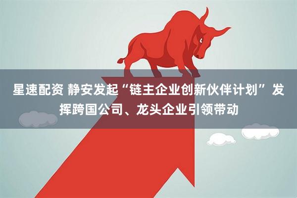 星速配资 静安发起“链主企业创新伙伴计划” 发挥跨国公司、龙头企业引领带动