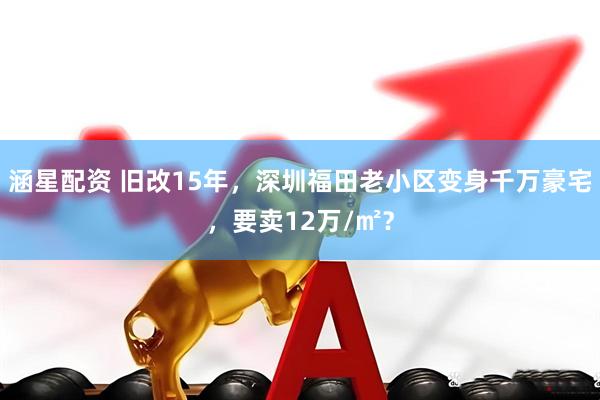涵星配资 旧改15年，深圳福田老小区变身千万豪宅，要卖12万/㎡？