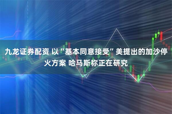 九龙证券配资 以“基本同意接受”美提出的加沙停火方案 哈马斯称正在研究