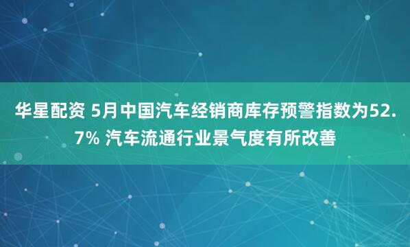 华星配资 5月中国汽车经销商库存预警指数为52.7% 汽车流通行业景气度有所改善