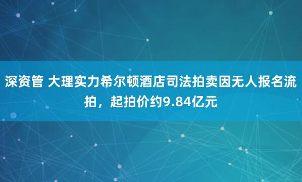 深资管 大理实力希尔顿酒店司法拍卖因无人报名流拍，起拍价约9.84亿元