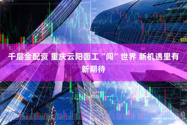 千层金配资 重庆云阳面工“闯”世界 新机遇里有新期待