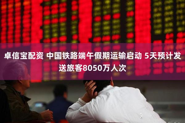 卓信宝配资 中国铁路端午假期运输启动 5天预计发送旅客8050万人次