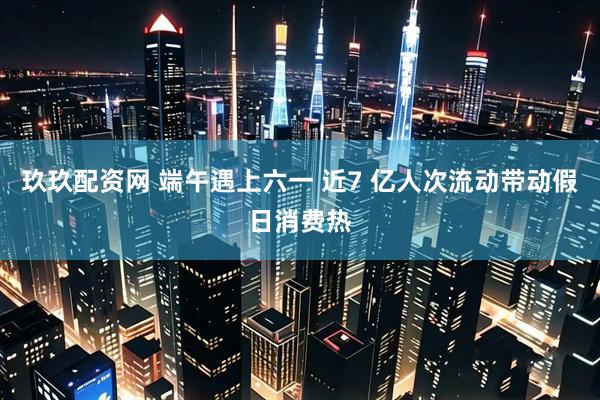 玖玖配资网 端午遇上六一 近7 亿人次流动带动假日消费热