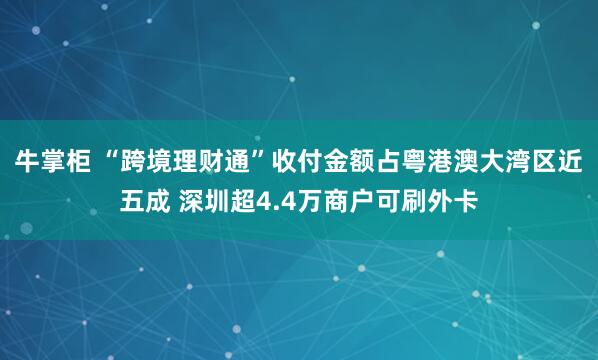 牛掌柜 “跨境理财通”收付金额占粤港澳大湾区近五成 深圳超4.4万商户可刷外卡