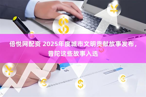 倍悦网配资 2025年度城市文明贡献故事发布,普陀这些故事入选