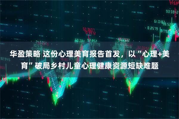 华盈策略 这份心理美育报告首发,以“心理+美育”破局乡村儿童心理健康资源短缺难题