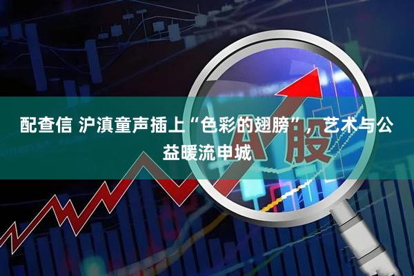 配查信 沪滇童声插上“色彩的翅膀”，艺术与公益暖流申城